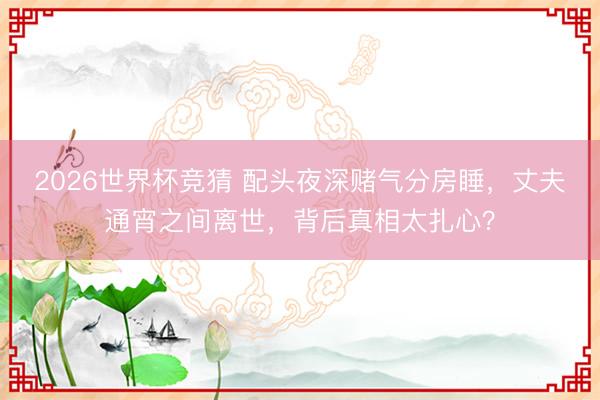 2026世界杯竞猜 配头夜深赌气分房睡，丈夫通宵之间离世，背后真相太扎心？
