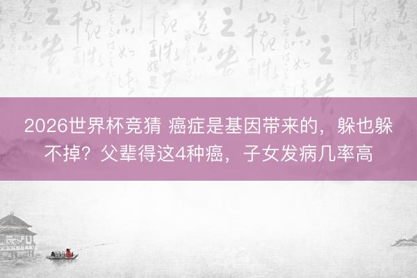 2026世界杯竞猜 癌症是基因带来的，躲也躲不掉？父辈得这4种癌，子女发病几率高