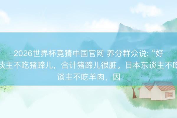 2026世界杯竞猜中国官网 养分群众说: “好意思国东谈主不吃猪蹄儿,合计猪蹄儿很脏。日本东谈主不吃羊肉,因