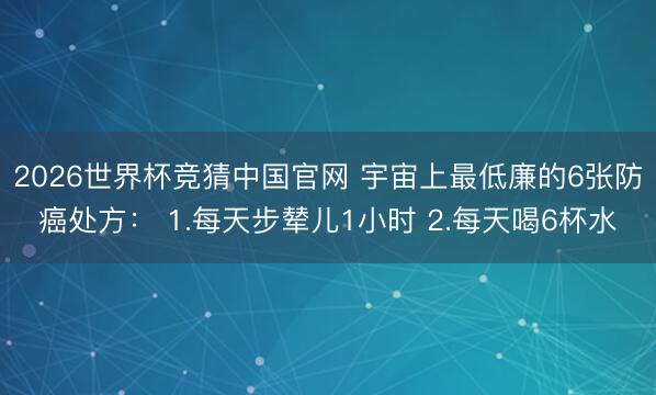 2026世界杯竞猜中国官网 宇宙上最低廉的6张防癌处方： 1.每天步辇儿1小时 2.每天喝6杯水