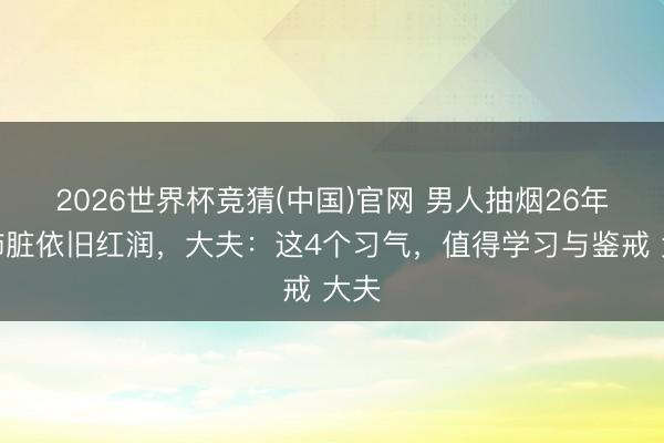 2026世界杯竞猜(中国)官网 男人抽烟26年，肺脏依旧红润，大夫：这4个习气，值得学习与鉴戒 大夫
