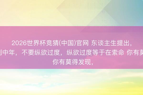 2026世界杯竞猜(中国)官网 东谈主生提出，东谈主到中年，不要纵欲过度，纵欲过度等于在索命 你有莫得发现，