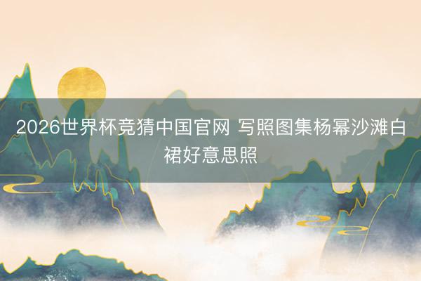 2026世界杯竞猜中国官网 写照图集杨幂沙滩白裙好意思照