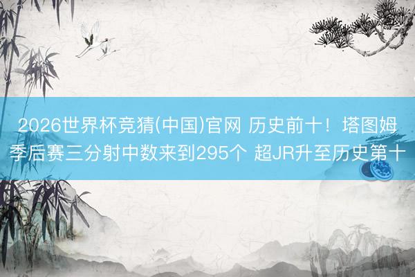2026世界杯竞猜(中国)官网 历史前十！塔图姆季后赛三分射中数来到295个 超JR升至历史第十