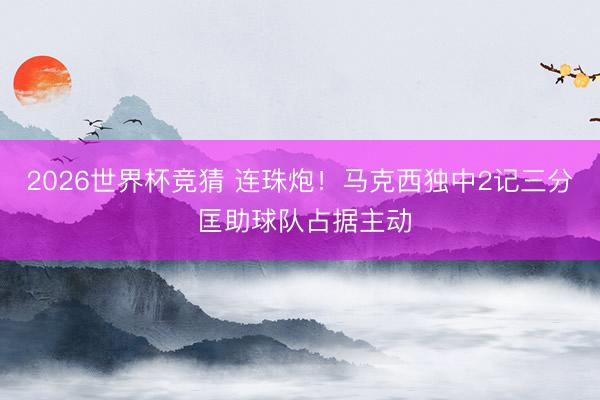 2026世界杯竞猜 连珠炮！马克西独中2记三分 匡助球队占据主动