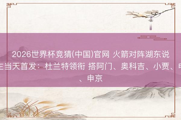 2026世界杯竞猜(中国)官网 火箭对阵湖东说念主当天首发：杜兰特领衔 搭阿门、奥科吉、小贾、申京