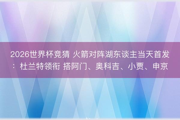 2026世界杯竞猜 火箭对阵湖东谈主当天首发：杜兰特领衔 搭阿门、奥科吉、小贾、申京