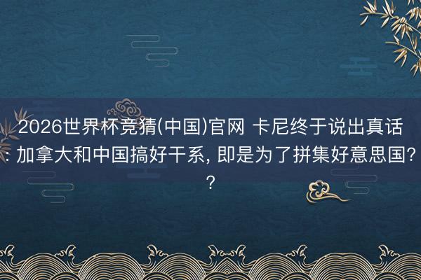 2026世界杯竞猜(中国)官网 卡尼终于说出真话: 加拿大和中国搞好干系， 即是为了拼集好意思国?