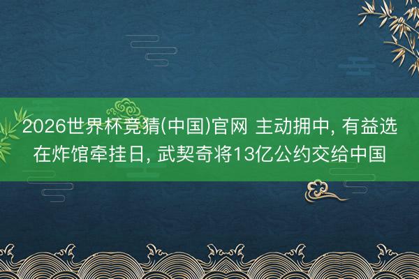 2026世界杯竞猜(中国)官网 主动拥中， 有益选在炸馆牵挂日， 武契奇将13亿公约交给中国