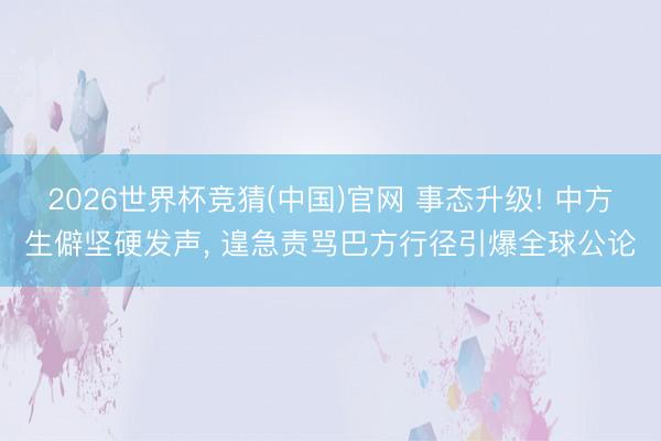 2026世界杯竞猜(中国)官网 事态升级! 中方生僻坚硬发声, 遑急责骂巴方行径引爆全球公论
