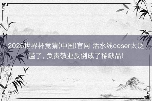 2026世界杯竞猜(中国)官网 活水线coser太泛滥了， 负责敬业反倒成了稀缺品!