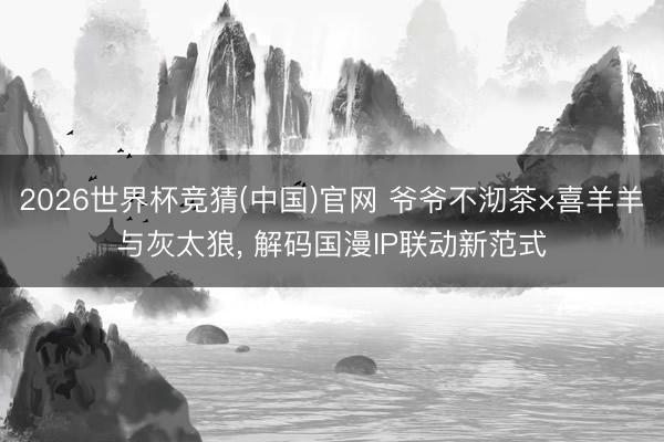 2026世界杯竞猜(中国)官网 爷爷不沏茶×喜羊羊与灰太狼， 解码国漫IP联动新范式