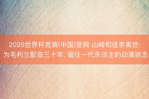 2026世界杯竞猜(中国)官网 山崎和佳奈离世: 为毛利兰配音三十年， 留住一代东谈主的动漫驰念