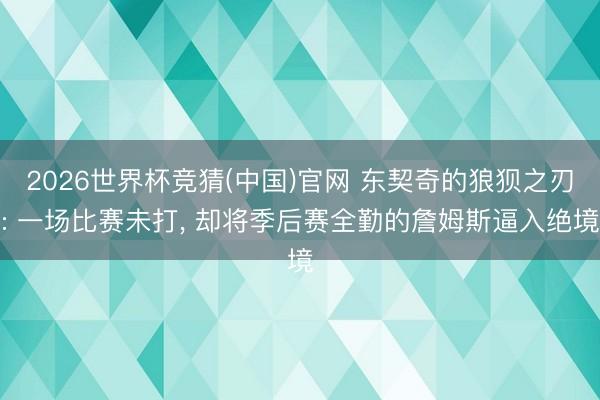 2026世界杯竞猜(中国)官网 东契奇的狼狈之刃: 一场比赛未打， 却将季后赛全勤的詹姆斯逼入绝境