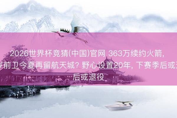 2026世界杯竞猜(中国)官网 363万续约火箭， 39岁前卫今夏再留航天城? 野心设置20年， 下赛季后或退役