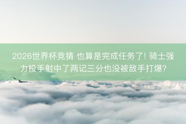 2026世界杯竞猜 也算是完成任务了! 骑士强力投手射中了两记三分也没被敌手打爆?