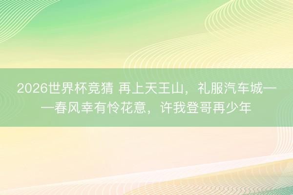 2026世界杯竞猜 再上天王山，礼服汽车城——春风幸有怜花意，许我登哥再少年