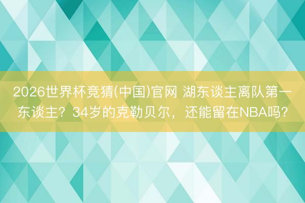 2026世界杯竞猜(中国)官网 湖东谈主离队第一东谈主？34岁的克勒贝尔，还能留在NBA吗？