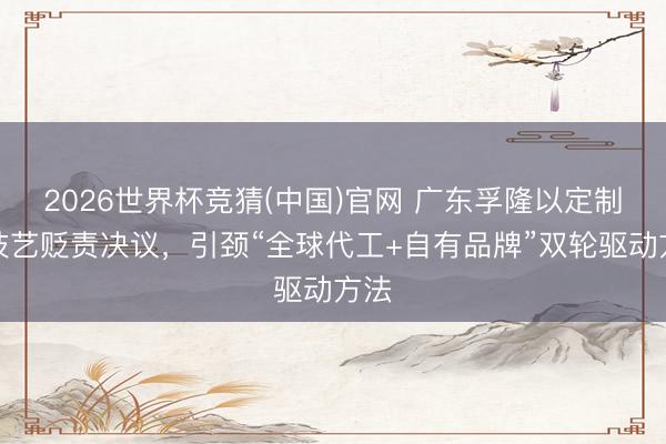 2026世界杯竞猜(中国)官网 广东孚隆以定制化技艺贬责决议，引颈“全球代工+自有品牌”双轮驱动方法