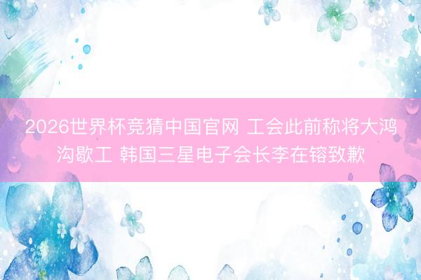 2026世界杯竞猜中国官网 工会此前称将大鸿沟歇工 韩国三星电子会长李在镕致歉