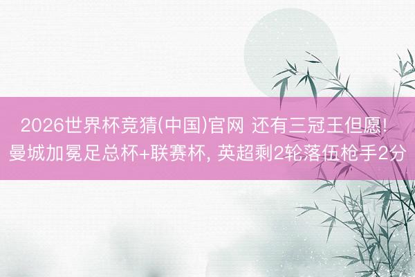 2026世界杯竞猜(中国)官网 还有三冠王但愿! 曼城加冕足总杯+联赛杯， 英超剩2轮落伍枪手2分