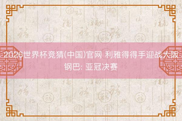 2026世界杯竞猜(中国)官网 利雅得得手迎战大阪钢巴: 亚冠决赛