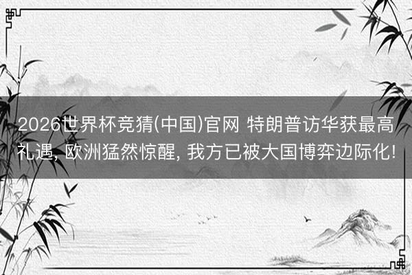 2026世界杯竞猜(中国)官网 特朗普访华获最高礼遇， 欧洲猛然惊醒， 我方已被大国博弈边际化!