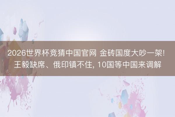 2026世界杯竞猜中国官网 金砖国度大吵一架! 王毅缺席、俄印镇不住， 10国等中国来调解