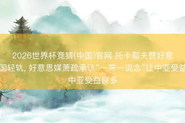 2026世界杯竞猜(中国)官网 托卡耶夫赞好意思中国轻轨， 好意思媒萧疏承认“一带一说念”让中亚受益良多