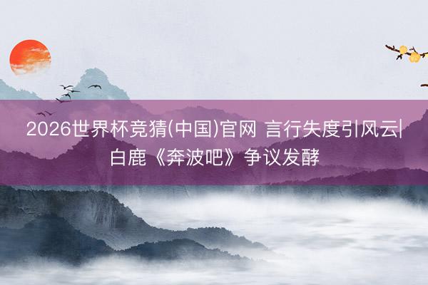 2026世界杯竞猜(中国)官网 言行失度引风云|白鹿《奔波吧》争议发酵