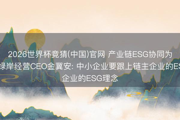 2026世界杯竞猜(中国)官网 产业链ESG协同为何难? 绿岸经营CEO金冀安: 中小企业要跟上链主企业的ESG理念