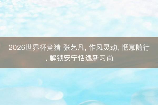 2026世界杯竞猜 张艺凡， 作风灵动，<a href=