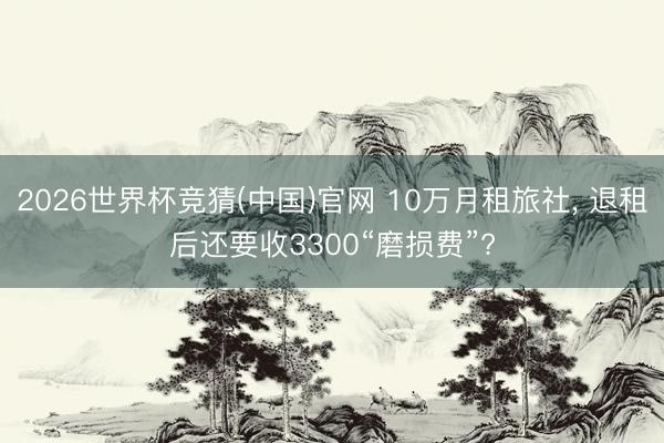 2026世界杯竞猜(中国)官网 10万月租旅社, 退租后还要收3300“磨损费”?
