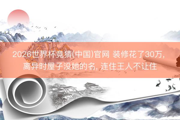 2026世界杯竞猜(中国)官网 装修花了30万， 离异时屋子没她的名， 连住王人不让住