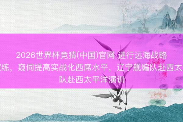 2026世界杯竞猜(中国)官网 进行远海战略翱游等演练，窥伺提高实战化西席水平，辽宁舰编队赴西太平洋演训