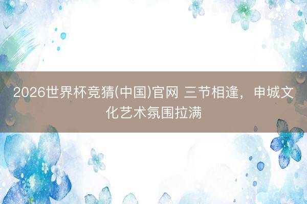 2026世界杯竞猜(中国)官网 三节相逢,申城文化艺术氛围拉满