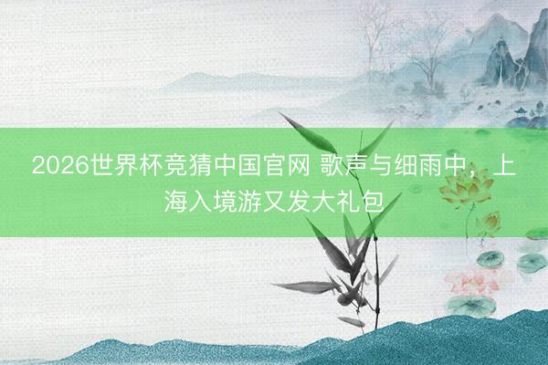 2026世界杯竞猜中国官网 歌声与细雨中,上海入境游又发大礼包