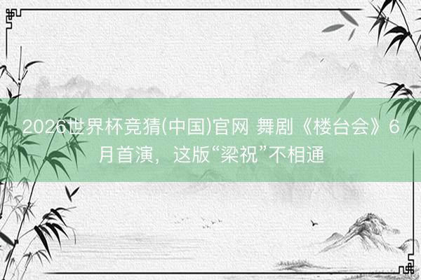 2026世界杯竞猜(中国)官网 舞剧《楼台会》6月首演，这版“梁祝”不相通