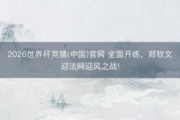 2026世界杯竞猜(中国)官网 全面开练，郑钦文迎法网迎风之战!