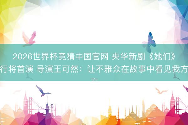 2026世界杯竞猜中国官网 央华新剧《她们》行将首演 导演王可然：让不雅众在故事中看见我方