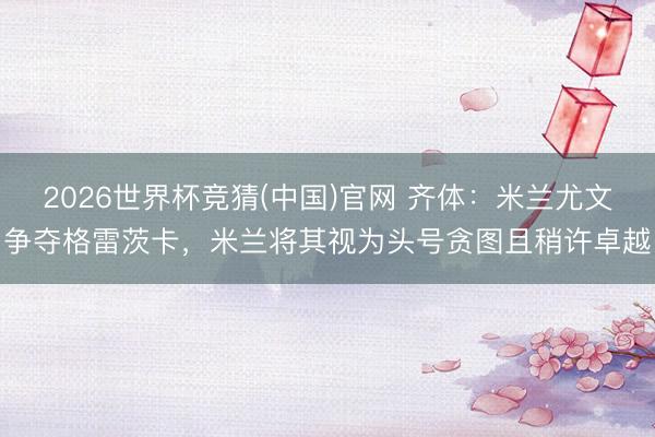 2026世界杯竞猜(中国)官网 齐体：米兰尤文争夺格雷茨卡，米兰将其视为头号贪图且稍许卓越