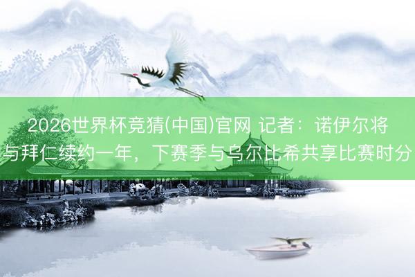 2026世界杯竞猜(中国)官网 记者：诺伊尔将与拜仁续约一年，下赛季与乌尔比希共享比赛时分