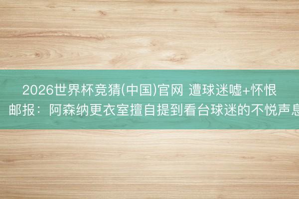 2026世界杯竞猜(中国)官网 遭球迷嘘+怀恨！邮报：阿森纳更衣室擅自提到看台球迷的不悦声息