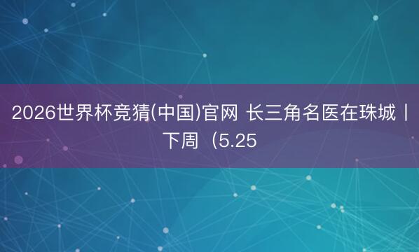2026世界杯竞猜(中国)官网 长三角名医在珠城丨下周（5.25