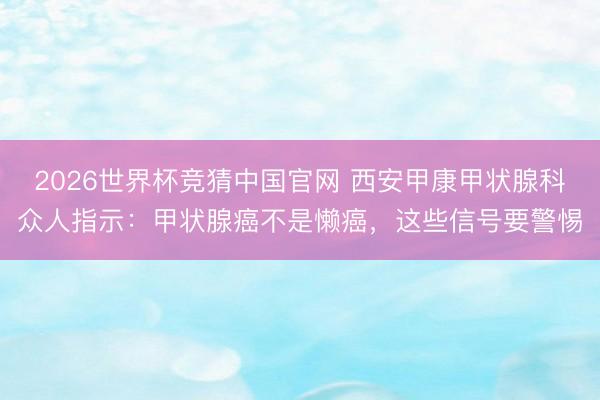 2026世界杯竞猜中国官网 西安甲康甲状腺科众人指示：甲状腺癌不是懒癌，这些信号要警惕