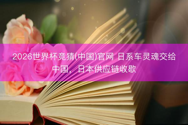 2026世界杯竞猜(中国)官网 日系车灵魂交给中国，日本供应链收歇