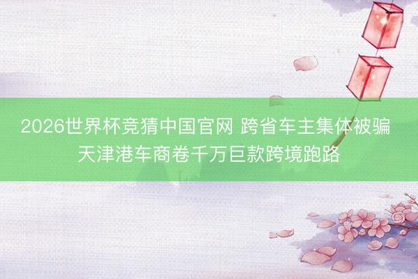 2026世界杯竞猜中国官网 跨省车主集体被骗 天津港车商卷千万巨款跨境跑路