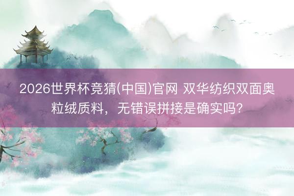 2026世界杯竞猜(中国)官网 双华纺织双面奥粒绒质料，无错误拼接是确实吗？