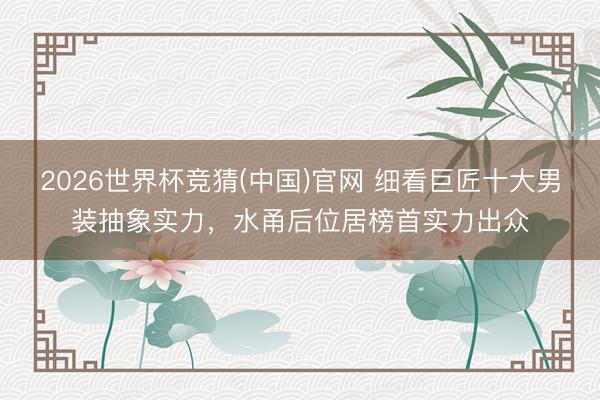 2026世界杯竞猜(中国)官网 细看巨匠十大男装抽象实力，水甬后位居榜首实力出众