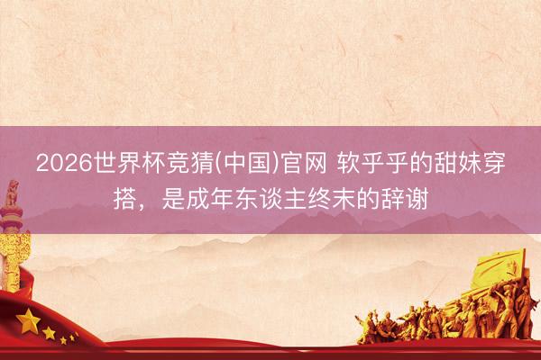 2026世界杯竞猜(中国)官网 软乎乎的甜妹穿搭，是成年东谈主终末的辞谢